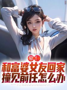 晕！和富婆女友回家撞见前任怎么办（江夏）完整版在线免费阅读