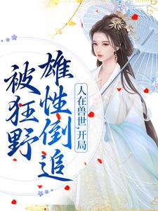 小说完整版《人在兽世，开局被狂野雄性倒追》免费阅读